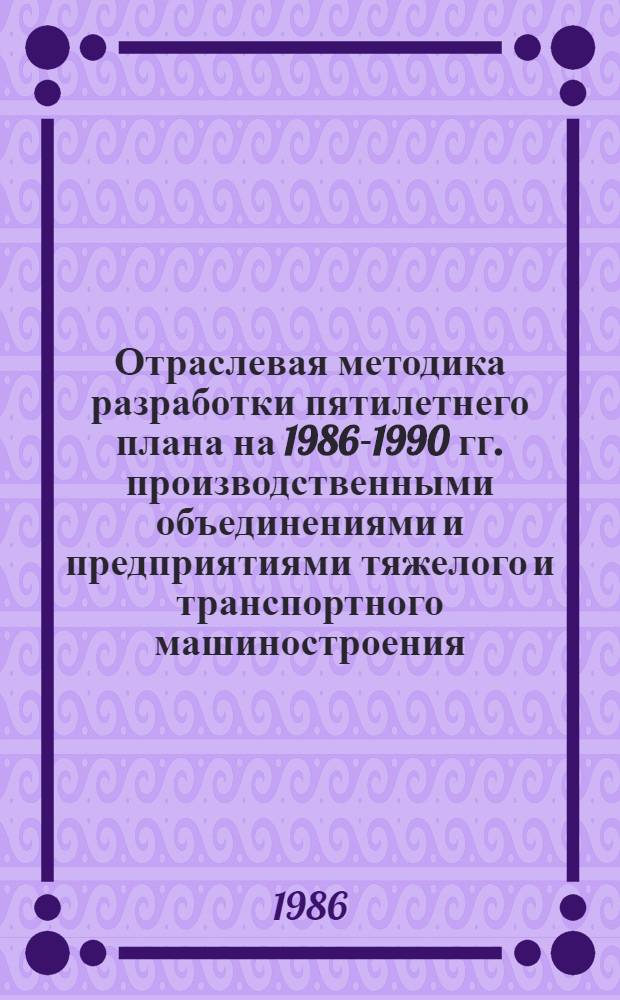 Отраслевая методика разработки пятилетнего плана на 1986-1990 гг. производственными объединениями и предприятиями тяжелого и транспортного машиностроения
