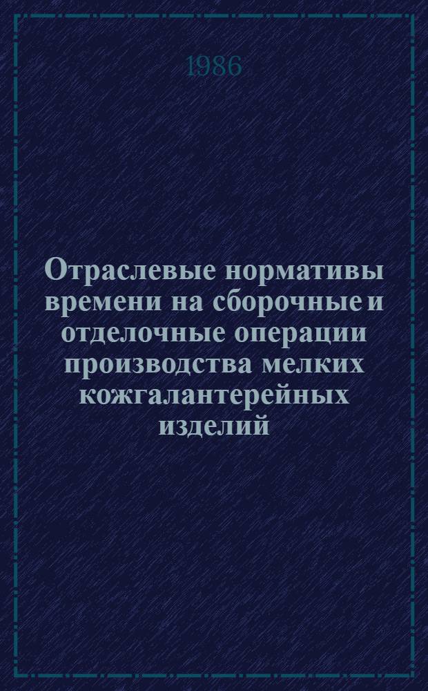 Отраслевые нормативы времени на сборочные и отделочные операции производства мелких кожгалантерейных изделий, часовых и поясных ремней : Утв. М-вом лег. пром-сти СССР 21.01.86