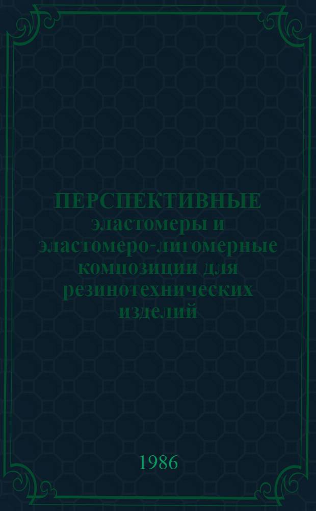 ПЕРСПЕКТИВНЫЕ эластомеры и эластомеро-лигомерные композиции для резинотехнических изделий : Тез. докл. семинара, апр. 1986 г