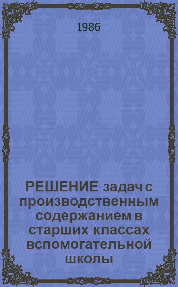 РЕШЕНИЕ задач с производственным содержанием в старших классах вспомогательной школы : Метод. рекомендации в помощь слушателям курсов
