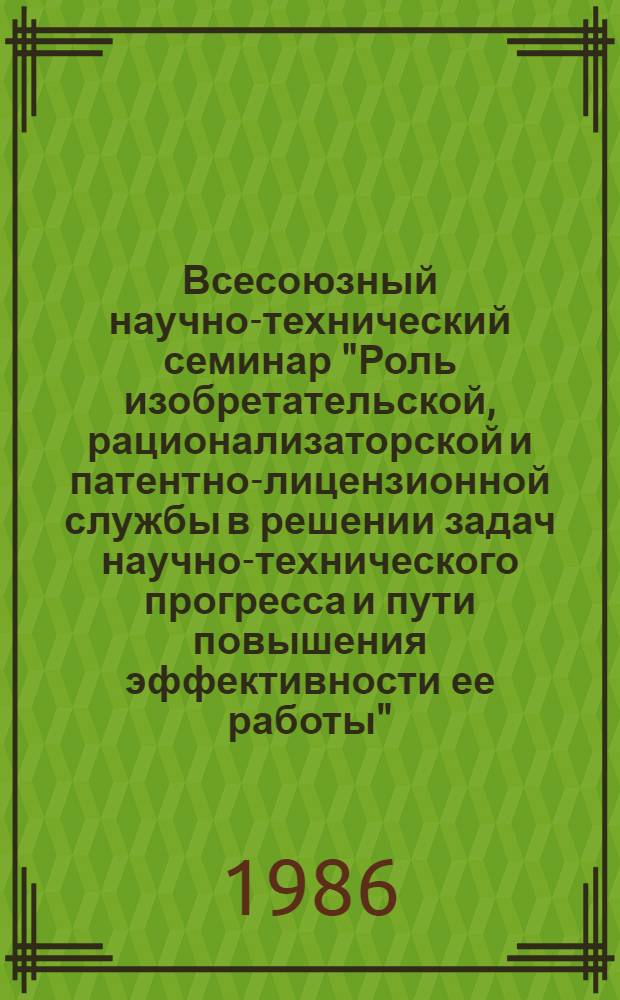 Всесоюзный научно-технический семинар "Роль изобретательской, рационализаторской и патентно-лицензионной службы в решении задач научно-технического прогресса и пути повышения эффективности ее работы", Москва, ВДНХ СССР, 24-28 мая 1986 г. : Тез. докл