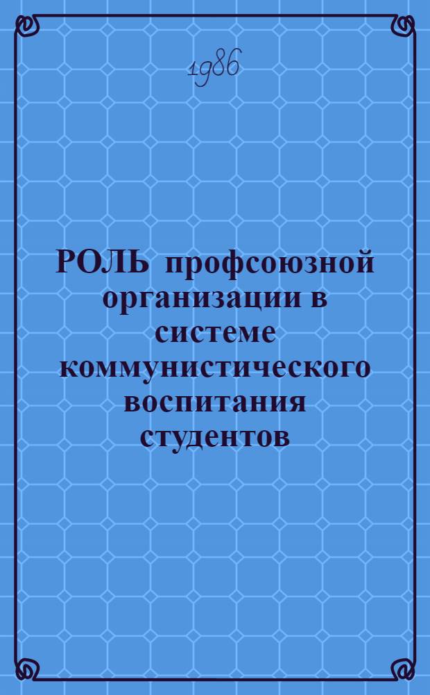 РОЛЬ профсоюзной организации в системе коммунистического воспитания студентов : Метод. пособие