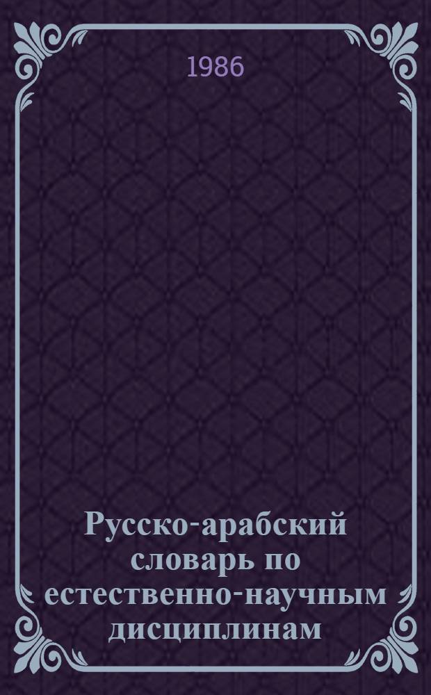 Русско-арабский словарь по естественно-научным дисциплинам : Физика, химия, математика, начертат. геометрия, черчение, биология : Ок. 11 тыс. терминов