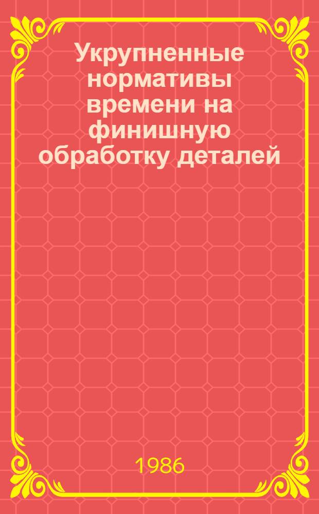 Укрупненные нормативы времени на финишную обработку деталей : Среднесерийн., мелкосерийн. и единич. пр-во : Утв. М-вом станкостроит. и инструм. пром-сти 26.06.85
