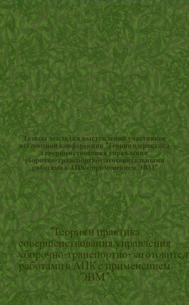 Тезисы доклада и выступлений участников всесоюзной конференции "Теория и практика совершенствования управления уборочно-транспортно-заготовительными работами в АПК с применением ЭВМ"