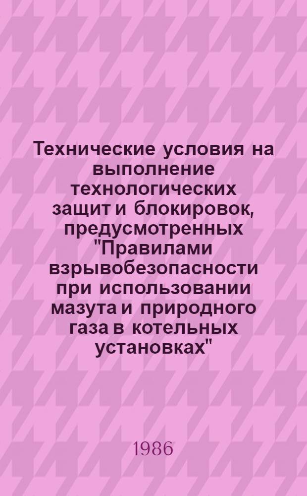 Технические условия на выполнение технологических защит и блокировок, предусмотренных "Правилами взрывобезопасности при использовании мазута и природного газа в котельных установках" (М.: СПО Союзтехэнерго, 1984) : Утв. Гл. техн. упр. энергетики и электрификации М-ва энергетики и электрификации СССР 31.01.86 : Срок действия с 01.01.87 по 01.01.97