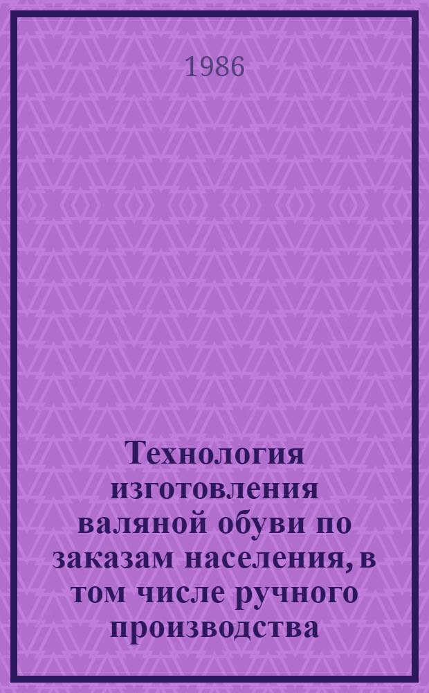 Технология изготовления валяной обуви по заказам населения, в том числе ручного производства : Утв. Главобувьбытом М-ва быт. обслуж. населения РСФСР 13.03.86