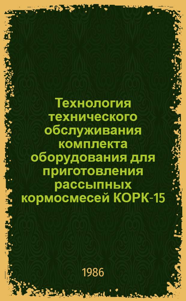 Технология технического обслуживания комплекта оборудования для приготовления рассыпных кормосмесей КОРК-15 (ПС-Ф-6; ПЗМ-1,5; ТК-5, ОБ; ИКМ-5; ИСК-3; ОМК-4; КОРК-15.03.01; КОРК-15.04.15; КОРК-15.05.01; УШЧ 2016) : Утв. Госкомсельхозтехникой СССР 05.12.85