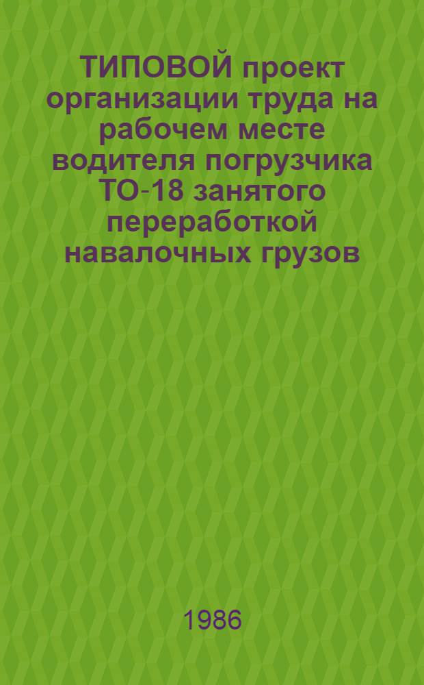 ТИПОВОЙ проект организации труда на рабочем месте водителя погрузчика ТО-18 занятого переработкой навалочных грузов : Утв. Гл. упр. контейнер. перевозок и коммерч. работ МПС 30.07.85