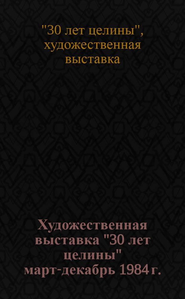 Художественная выставка "30 лет целины" [март-декабрь 1984 г.] : Живопись, скульптура, графика, декор.-прикл. искусство : Каталог