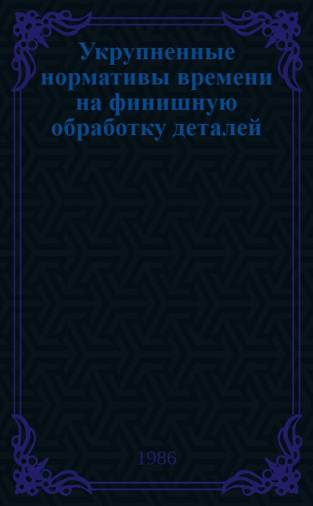 Укрупненные нормативы времени на финишную обработку деталей : Среднесерийн., мелкосерийн. и единич. пр-во : Утв. М-вом станкостроит. и инструм. пром-сти 26.06.85