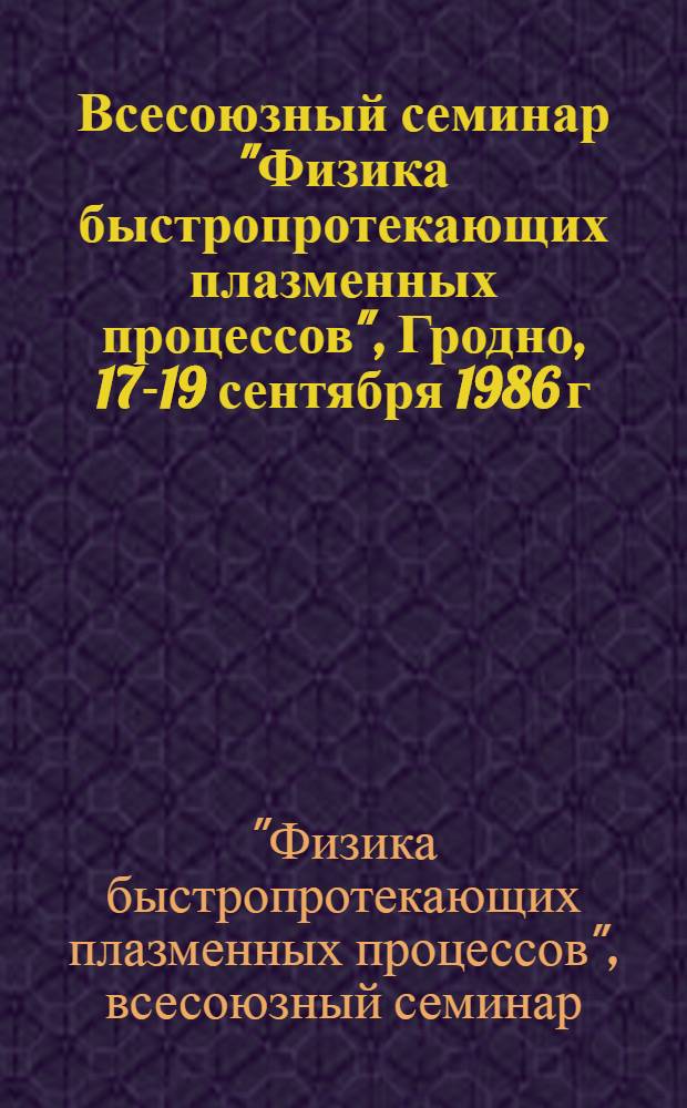 Всесоюзный семинар "Физика быстропротекающих плазменных процессов", Гродно, 17-19 сентября 1986 г. : Тез. докл
