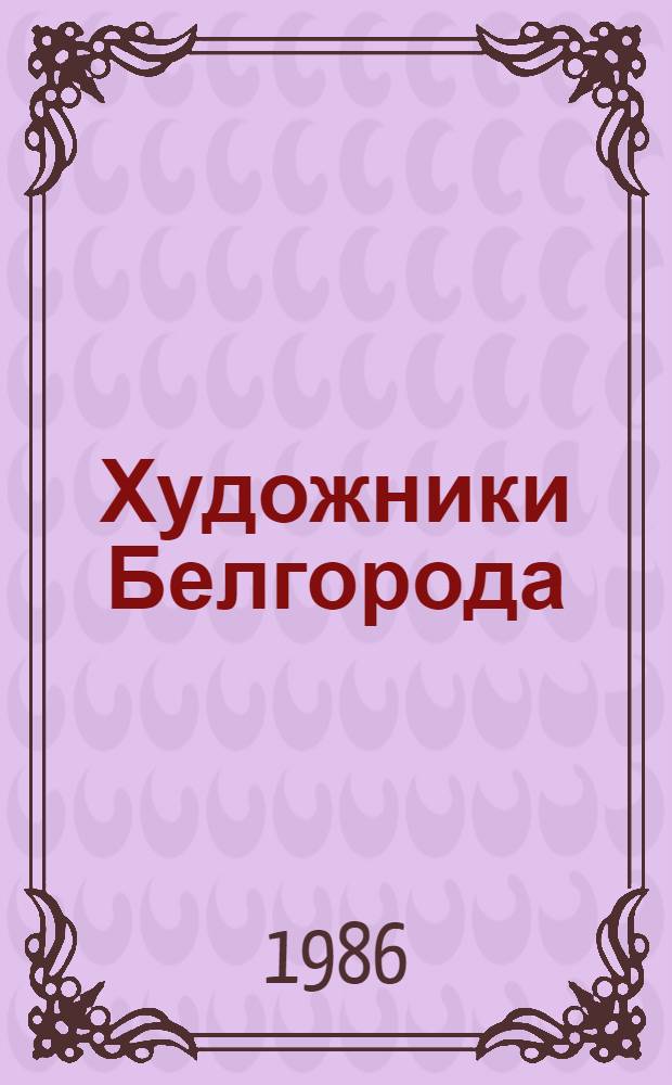 Художники Белгорода : Живопись. Графика. Плакат. Скульптура. Монум. искусство. Декор.-прикл. искусство. Театр.-декорац. искусство : Кат. выст