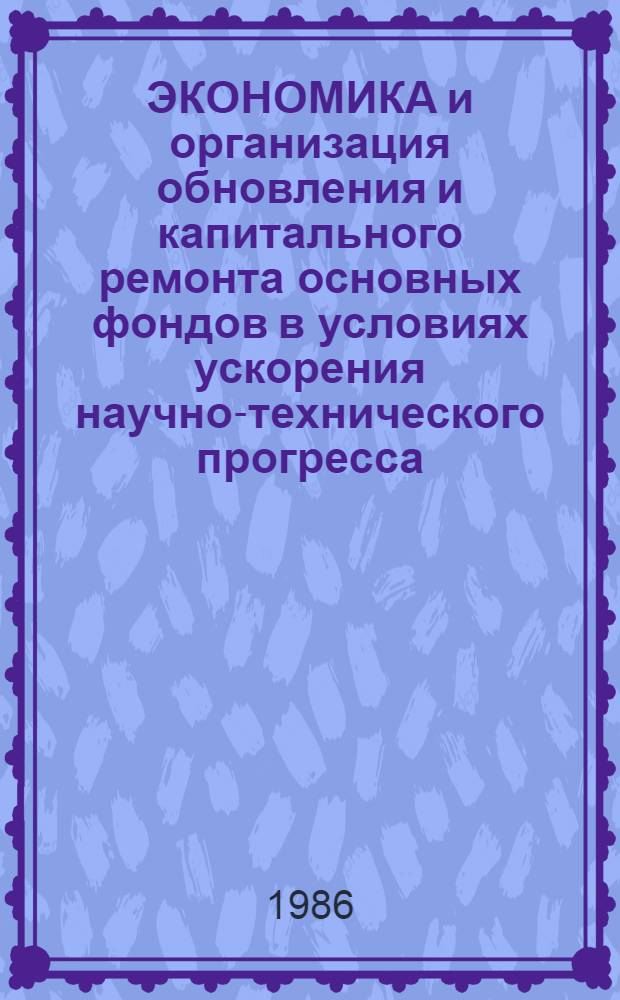 ЭКОНОМИКА и организация обновления и капитального ремонта основных фондов в условиях ускорения научно-технического прогресса : Тез. докл. на Всесоюз. конф., г. Брежнев, июнь 1986 г