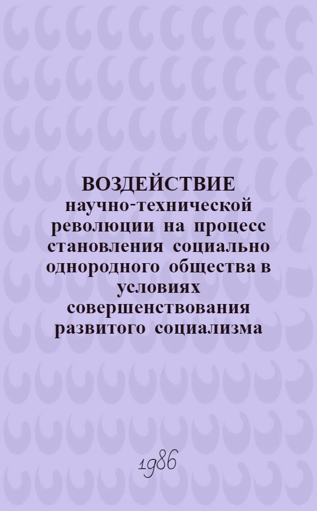 ВОЗДЕЙСТВИЕ научно-технической революции на процесс становления социально однородного общества в условиях совершенствования развитого социализма : Тез. IV обл. науч.-практ. конф. молодых ученых и специалистов 5-8 февр. 1986 г