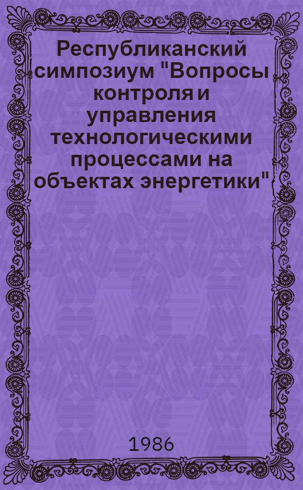 Республиканский симпозиум "Вопросы контроля и управления технологическими процессами на объектах энергетики", 16-20 июня 1986 г. : Тез. докл