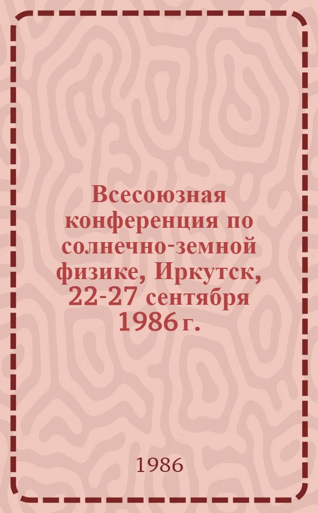 Всесоюзная конференция по солнечно-земной физике, Иркутск, 22-27 сентября 1986 г. : Прогр. и тез. докл