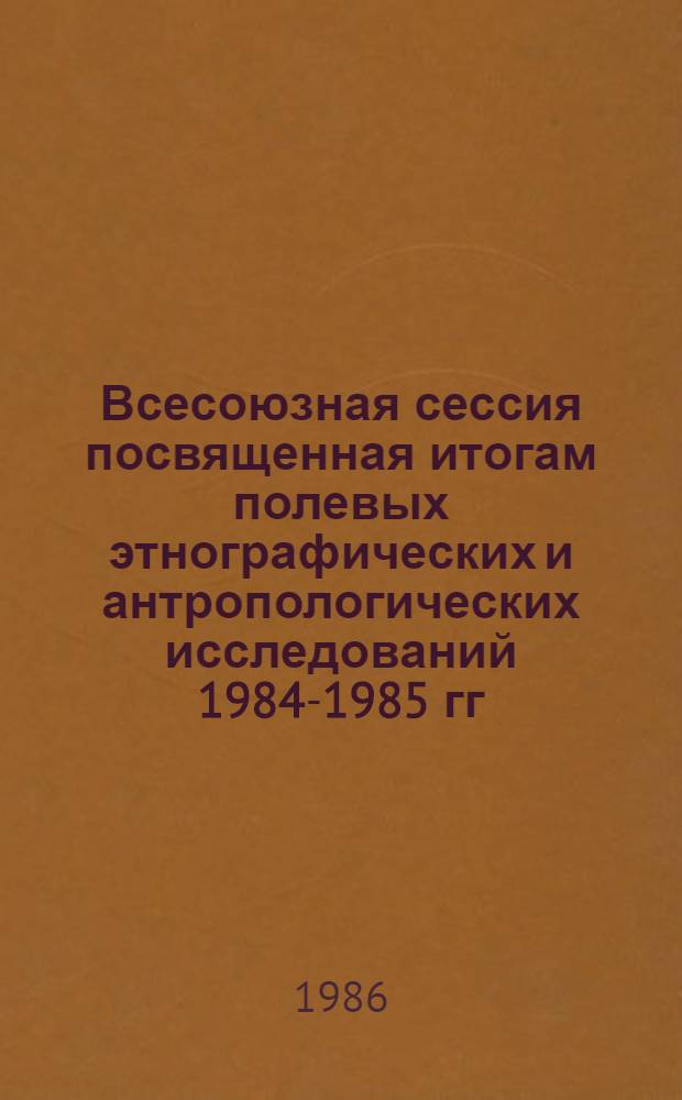 Всесоюзная сессия посвященная итогам полевых этнографических и антропологических исследований 1984-1985 гг. : Тез. докл