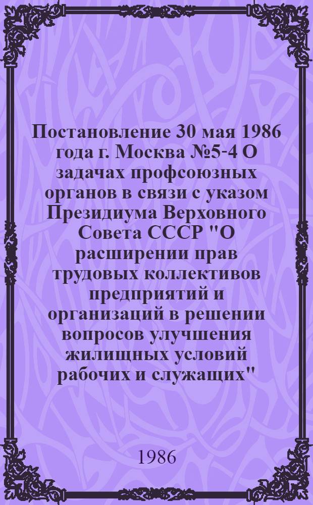 Постановление 30 мая 1986 года г. Москва № 5-4 О задачах профсоюзных органов в связи с указом Президиума Верховного Совета СССР "О расширении прав трудовых коллективов предприятий и организаций в решении вопросов улучшения жилищных условий рабочих и служащих"