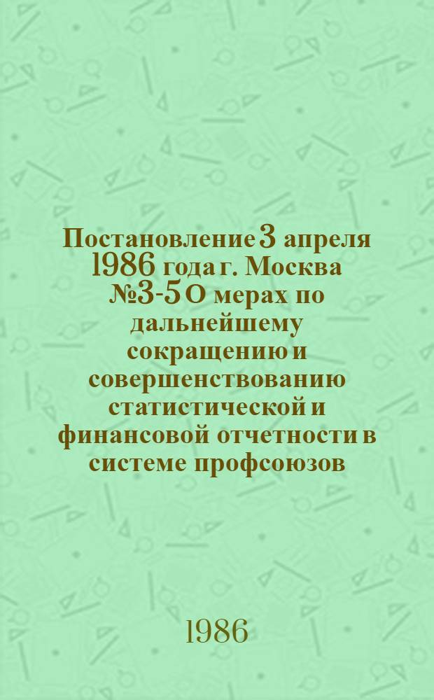 Постановление 3 апреля 1986 года г. Москва № 3-5 О мерах по дальнейшему сокращению и совершенствованию статистической и финансовой отчетности в системе профсоюзов