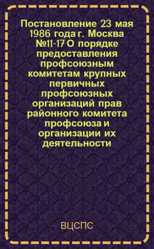 Постановление 23 мая 1986 года г. Москва № 11-17 О порядке предоставления профсоюзным комитетам крупных первичных профсоюзных организаций прав районного комитета профсоюза и организации их деятельности. О порядке предоставления профсоюзным комитетам крупных первичных профсоюзных организаций прав районного комитета профсоюза и организации их деятельности