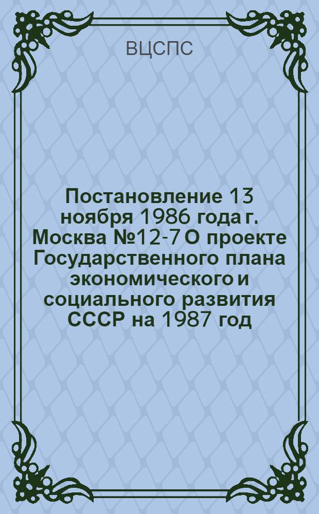 Постановление 13 ноября 1986 года г. Москва № 12-7 О проекте Государственного плана экономического и социального развития СССР на 1987 год