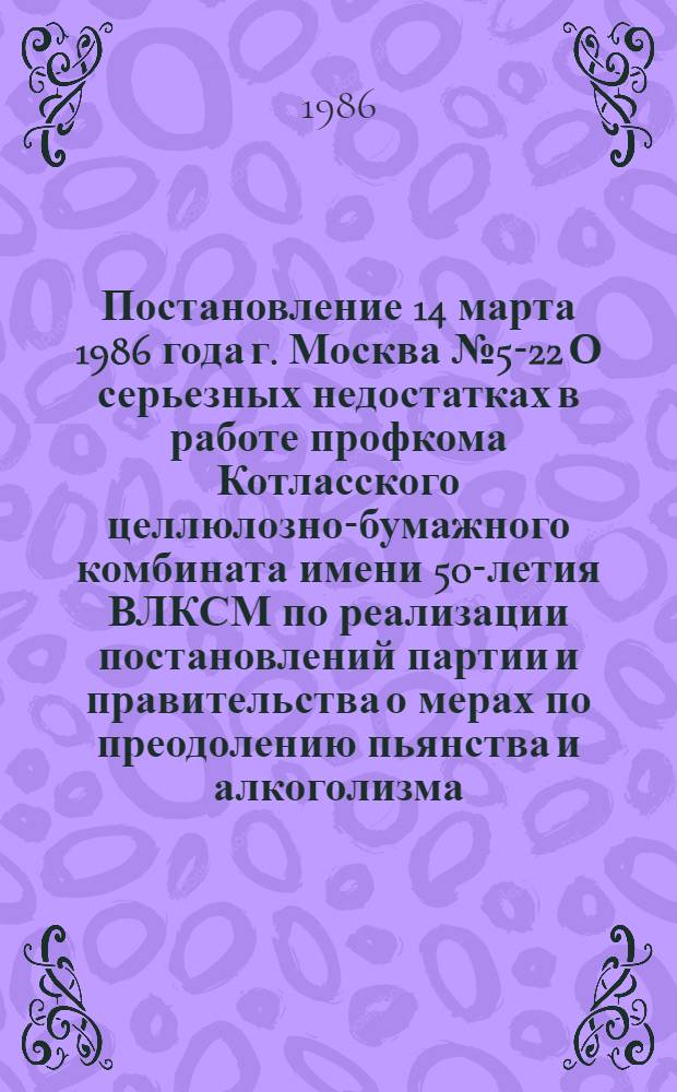 Постановление 14 марта 1986 года г. Москва № 5-22 О серьезных недостатках в работе профкома Котласского целлюлозно-бумажного комбината имени 50-летия ВЛКСМ по реализации постановлений партии и правительства о мерах по преодолению пьянства и алкоголизма