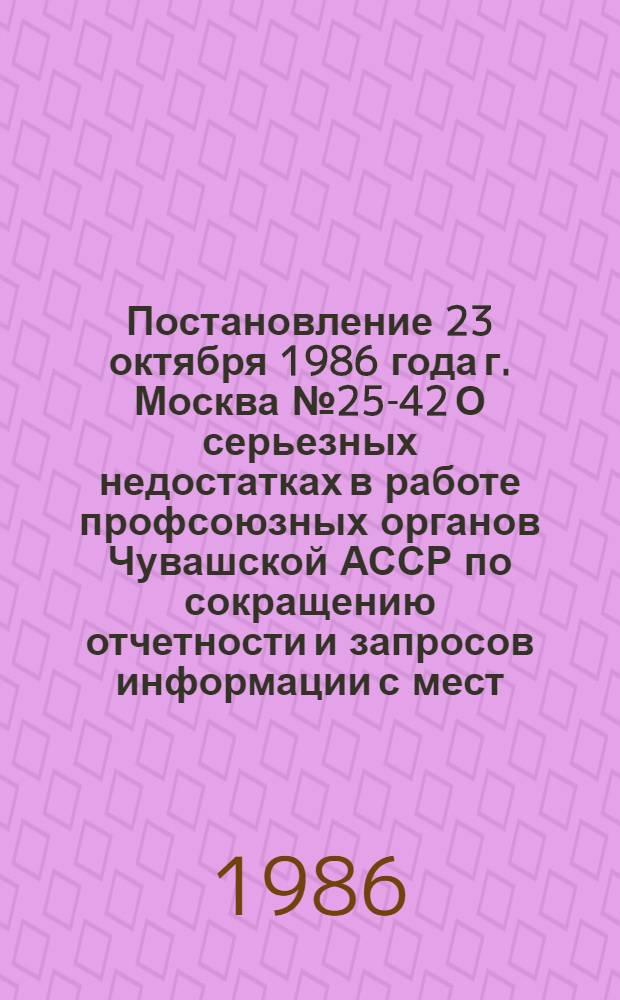 Постановление 23 октября 1986 года г. Москва № 25-42 О серьезных недостатках в работе профсоюзных органов Чувашской АССР по сокращению отчетности и запросов информации с мест