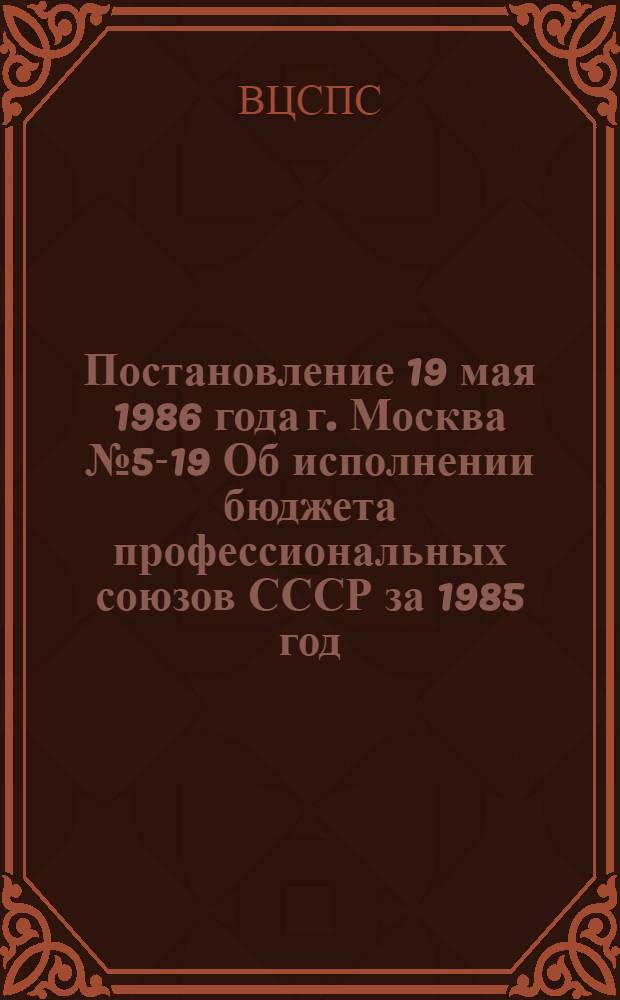 Постановление 19 мая 1986 года г. Москва № 5-19 Об исполнении бюджета профессиональных союзов СССР за 1985 год. Записка об исполнении бюджета профессиональных союзов СССР за 1985 год