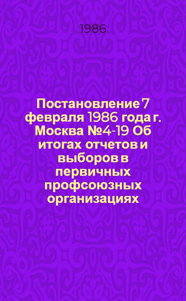 Постановление 7 февраля 1986 года г. Москва № 4-19 Об итогах отчетов и выборов в первичных профсоюзных организациях. Записка об итогах отчетов и выборов в первичных профсоюзных организациях