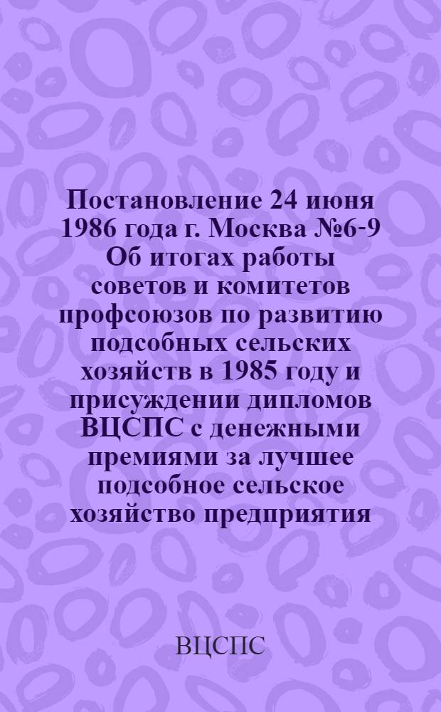 Постановление 24 июня 1986 года г. Москва № 6-9 Об итогах работы советов и комитетов профсоюзов по развитию подсобных сельских хозяйств в 1985 году и присуждении дипломов ВЦСПС с денежными премиями за лучшее подсобное сельское хозяйство предприятия, организации, учреждения