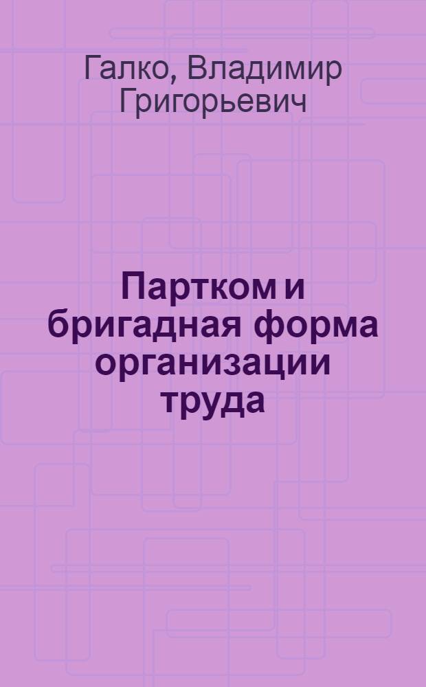 Партком и бригадная форма организации труда : Из опыта работы произв. об-ния "Мин. тракт. з-д"
