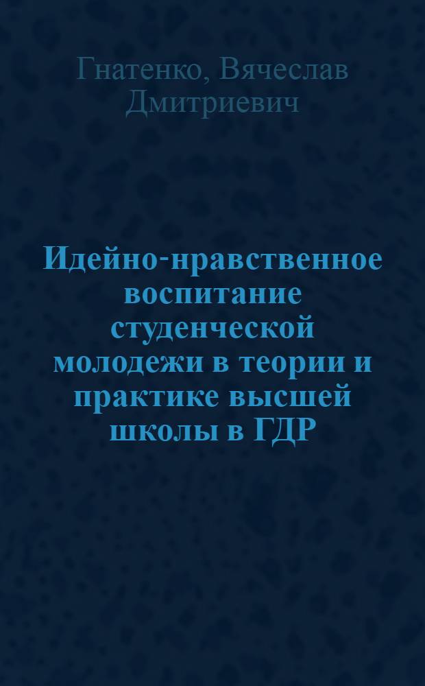Идейно-нравственное воспитание студенческой молодежи в теории и практике высшей школы в ГДР : Автореф. дис. на соиск. учен. степ. к. п. н