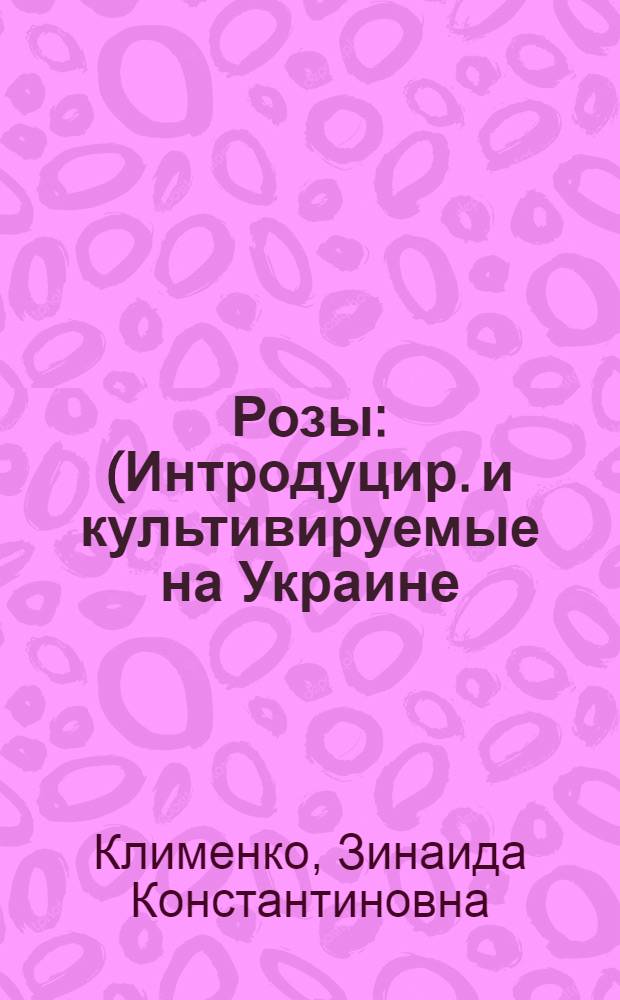 Розы : (Интродуцир. и культивируемые на Украине) : Каталог-справочник