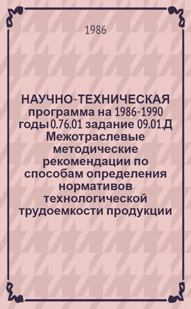 НАУЧНО-ТЕХНИЧЕСКАЯ программа на 1986-1990 годы 0.76.01 задание 09.01.Д Межотраслевые методические рекомендации по способам определения нормативов технологической трудоемкости продукции, порядку их создания и применения при управлении трудом (тема 3.1.3)