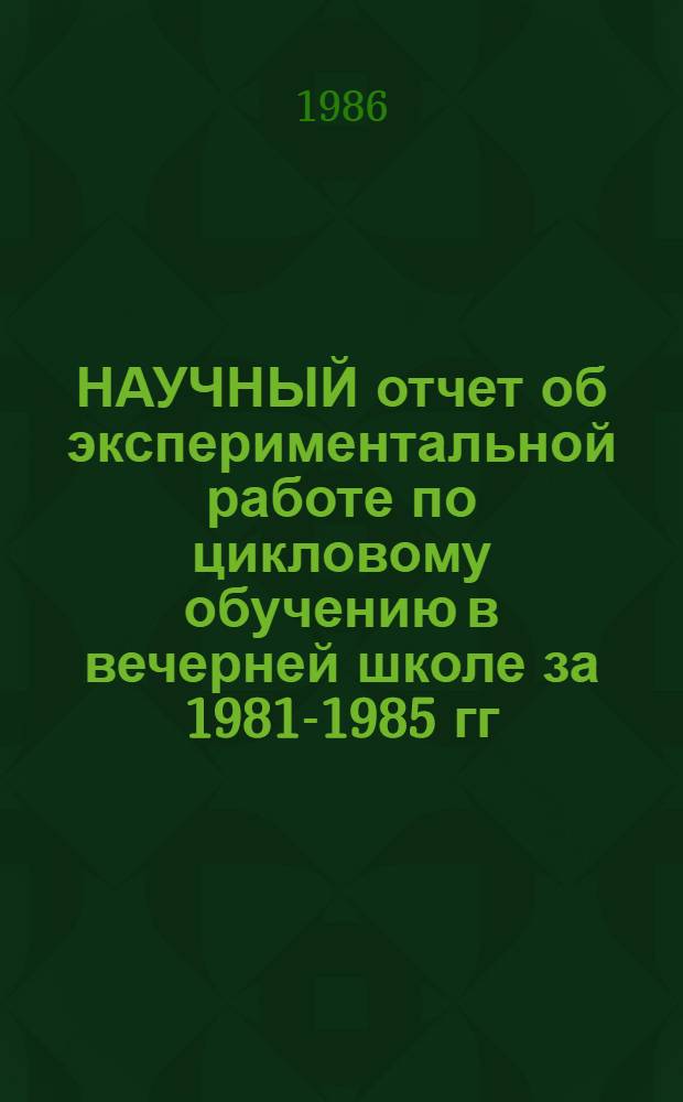 НАУЧНЫЙ отчет об экспериментальной работе по цикловому обучению в вечерней школе за 1981-1985 гг. (заключительный) : Пробл. 3.6. "Образование взрослых" : Тема 3.2.6. "Взаимосвязь шк. и внешк. образования в работе веч. шк."