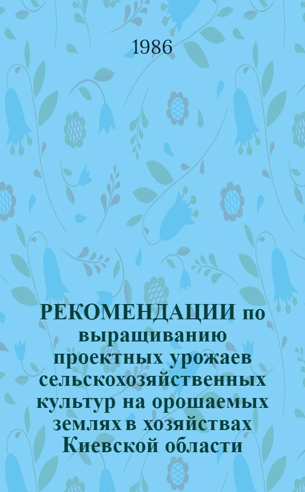 РЕКОМЕНДАЦИИ по выращиванию проектных урожаев сельскохозяйственных культур на орошаемых землях в хозяйствах Киевской области : (Основы программирования урожая)