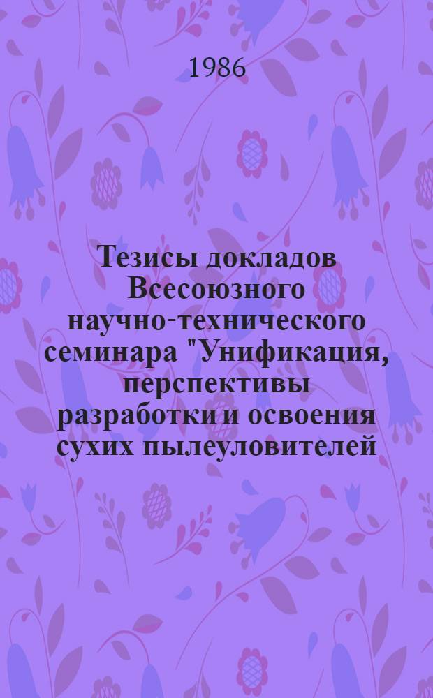 Тезисы докладов Всесоюзного научно-технического семинара "Унификация, перспективы разработки и освоения сухих пылеуловителей - циклонов" (Москва, сентябрь 1986 г.)