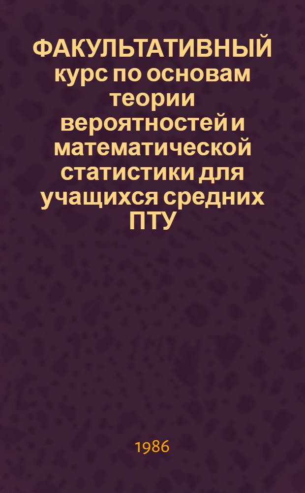 ФАКУЛЬТАТИВНЫЙ курс по основам теории вероятностей и математической статистики для учащихся средних ПТУ : Метод. рекомендации