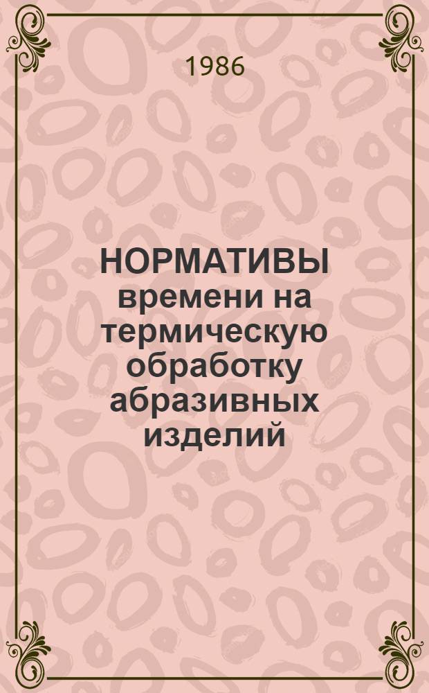 НОРМАТИВЫ времени на термическую обработку абразивных изделий : НМ 2.036-215-85 : Утв. М-вом станкостроит. и инструм. пром-сти 20.03.85