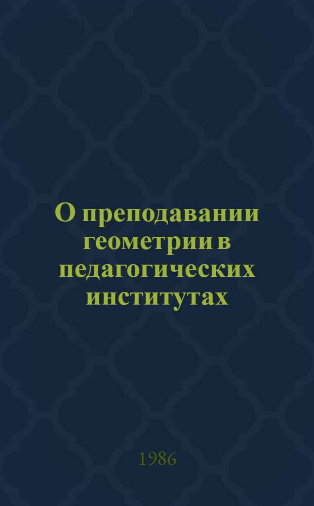 О преподавании геометрии в педагогических институтах : Метод. рекомендации : Для физ.-мат. спец. пед. ин-тов