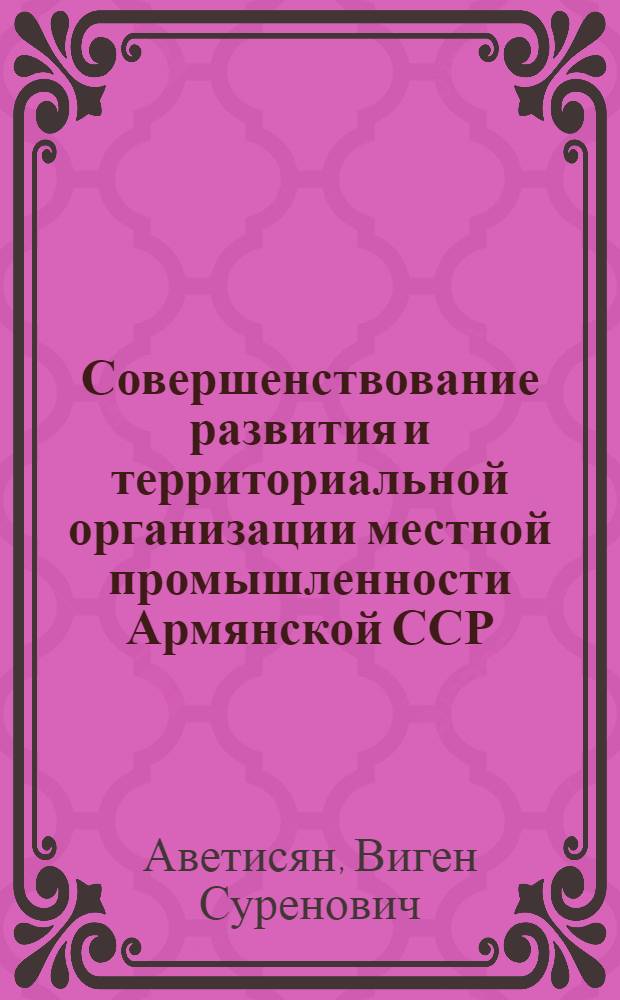 Совершенствование развития и территориальной организации местной промышленности Армянской ССР : Автореф. дис. на соиск. учен. степ. канд. экон. наук : (08.00.21)