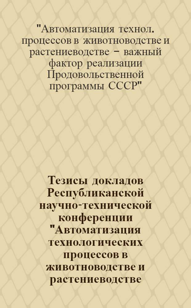 Тезисы докладов Республиканской научно-технической конференции "Автоматизация технологических процессов в животноводстве и растениеводстве - важный фактор реализации Продовольственной программы СССР", 21-22 нояб. 1985 г.