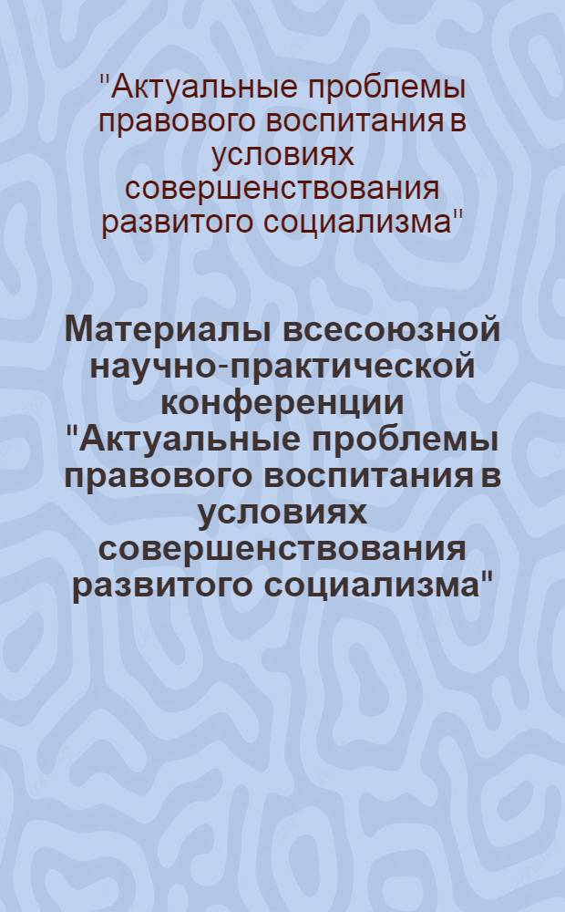 Материалы всесоюзной научно-практической конференции "Актуальные проблемы правового воспитания в условиях совершенствования развитого социализма" (26-28 сентября 1984 г.)