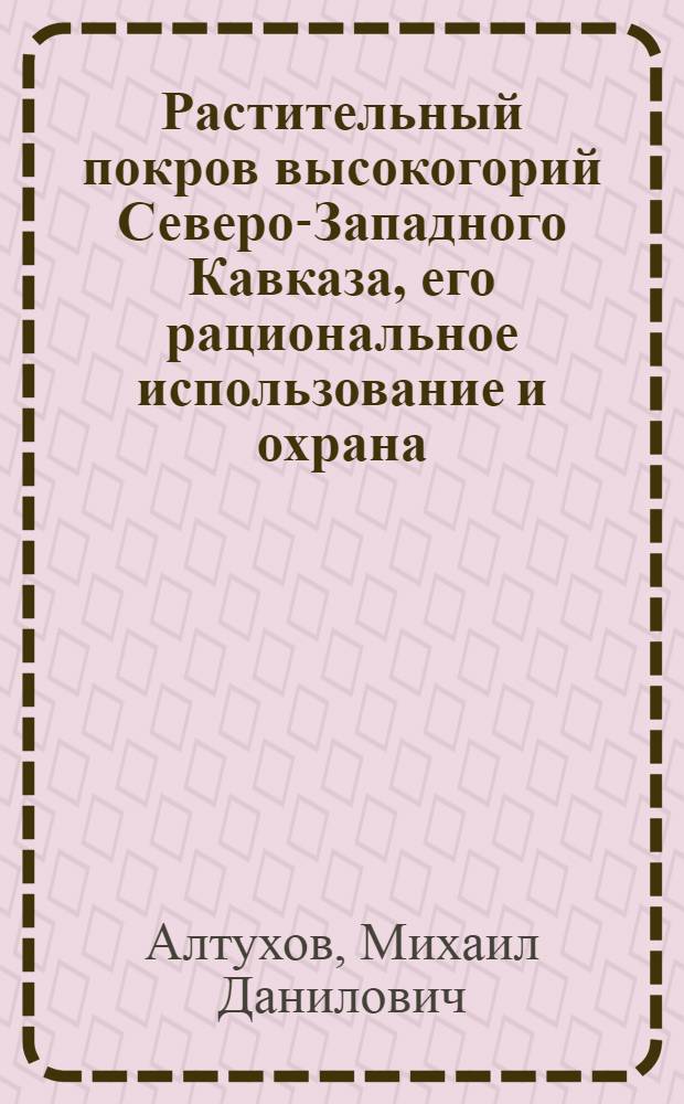 Растительный покров высокогорий Северо-Западного Кавказа, его рациональное использование и охрана : Автореф. дис. на соиск. учен. степ. д-ра биол. наук : (03.00.05)