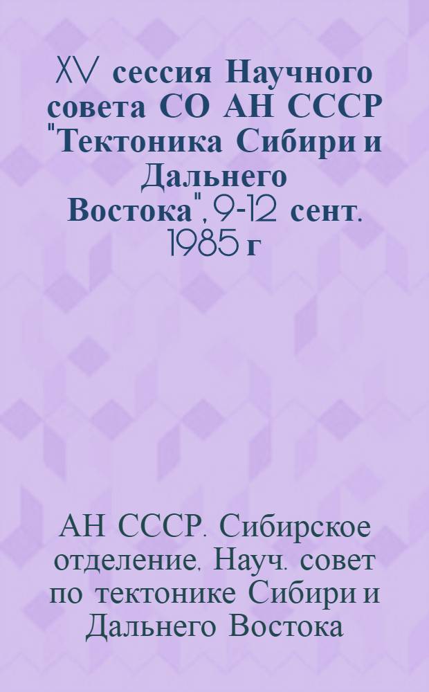 XV сессия Научного совета СО АН СССР "Тектоника Сибири и Дальнего Востока", 9-12 сент. 1985 г. : Материалы