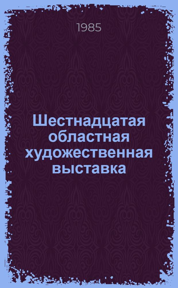 Шестнадцатая областная художественная выставка : Живопись. Скульптура. Графика. Театр.-декорац. и декор.-прикл. искусство : Каталог