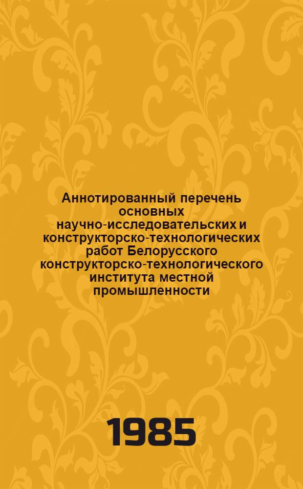 Аннотированный перечень основных научно-исследовательских и конструкторско-технологических работ Белорусского конструкторско-технологического института местной промышленности, выполненных и внедренных в 1984 г.