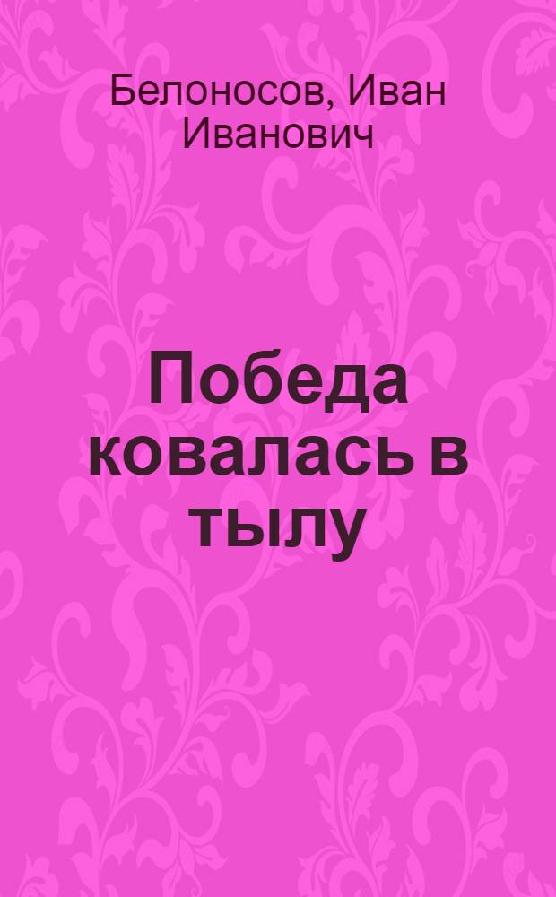 Победа ковалась в тылу : Труд. подвиг рабочего класса в годы Великой Отеч. войны, 1941-1945