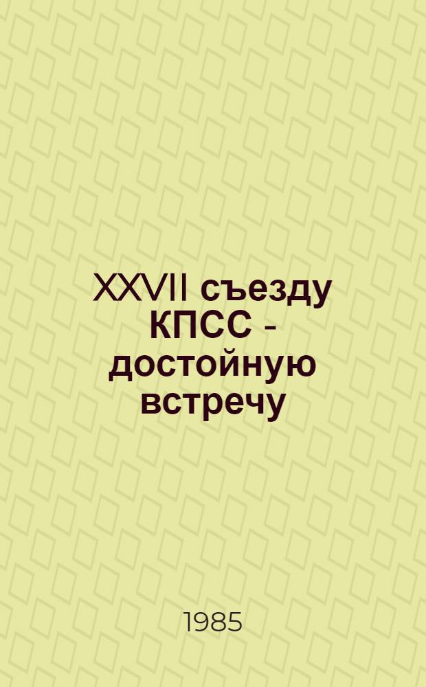 XXVII съезду КПСС - достойную встречу : К итогам апр. 1985 г. Пленума ЦК КПСС : Материалы в помощь лекторам, докладчикам, политформаторам и агитаторам
